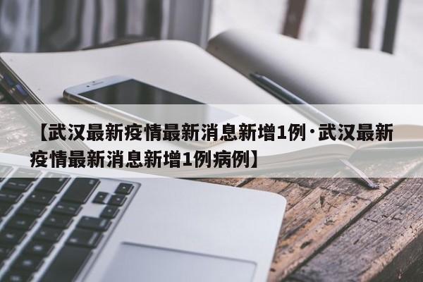 【武汉最新疫情最新消息新增1例·武汉最新疫情最新消息新增1例病例】
