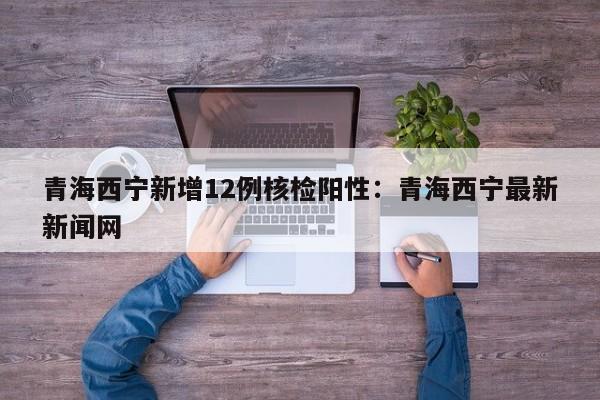 青海西宁新增12例核检阳性：青海西宁最新新闻网