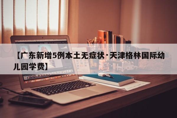 【广东新增5例本土无症状·天津格林国际幼儿园学费】