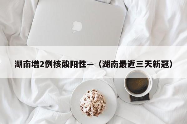 湖南增2例核酸阳性—（湖南最近三天新冠）