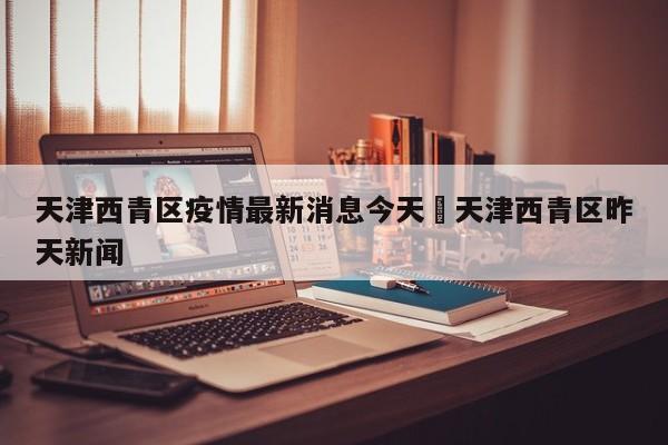 天津西青区疫情最新消息今天›天津西青区昨天新闻