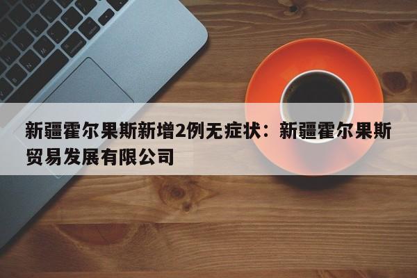 新疆霍尔果斯新增2例无症状：新疆霍尔果斯贸易发展有限公司