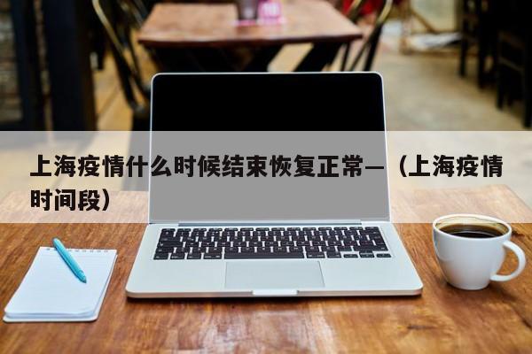上海疫情什么时候结束恢复正常—（上海疫情时间段）