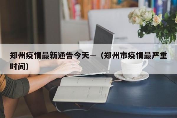 郑州疫情最新通告今天—（郑州市疫情最严重时间）