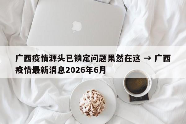 广西疫情源头已锁定问题果然在这 → 广西疫情最新消息2026年6月