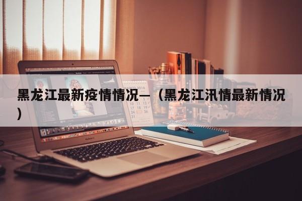 黑龙江最新疫情情况—（黑龙江汛情最新情况）
