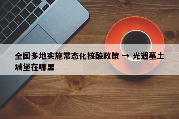 全国多地实施常态化核酸政策 → 光遇墓土城堡在哪里