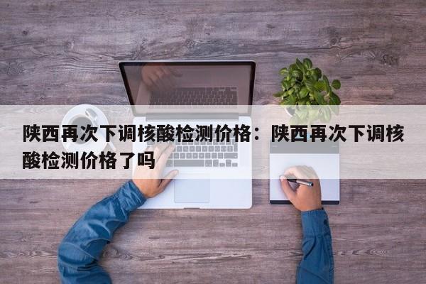 陕西再次下调核酸检测价格：陕西再次下调核酸检测价格了吗