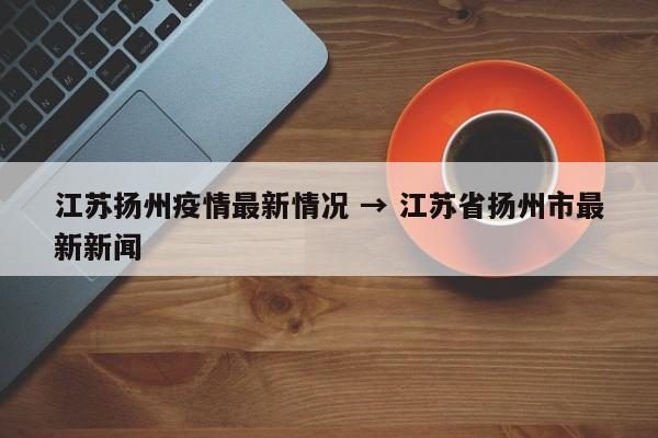 江苏扬州疫情最新情况 → 江苏省扬州市最新新闻