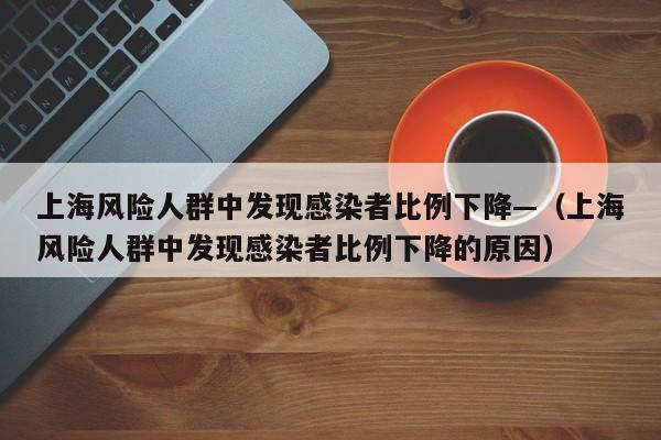 上海风险人群中发现感染者比例下降—（上海风险人群中发现感染者比例下降的原因）