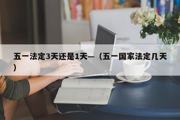 五一法定3天还是1天—（五一国家法定几天）