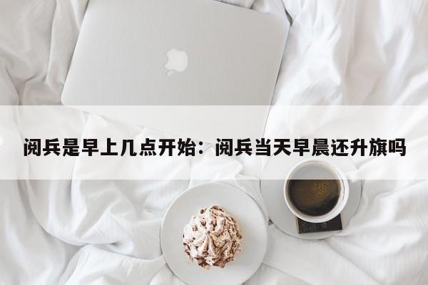 阅兵是早上几点开始：阅兵当天早晨还升旗吗