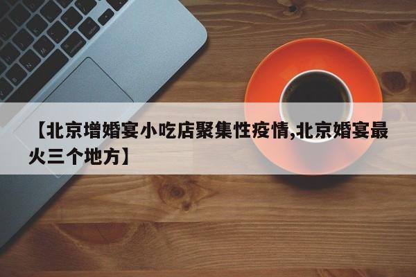 【北京增婚宴小吃店聚集性疫情,北京婚宴最火三个地方】