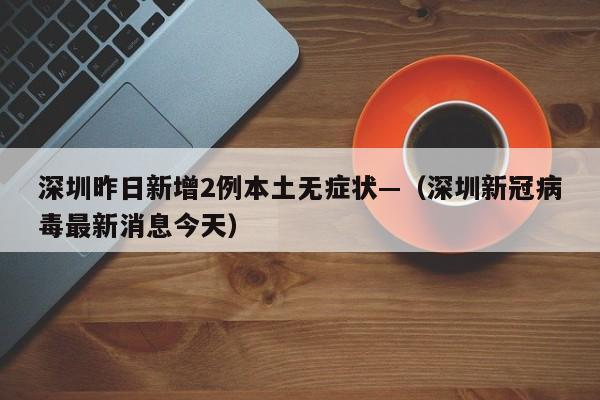 深圳昨日新增2例本土无症状—（深圳新冠病毒最新消息今天）