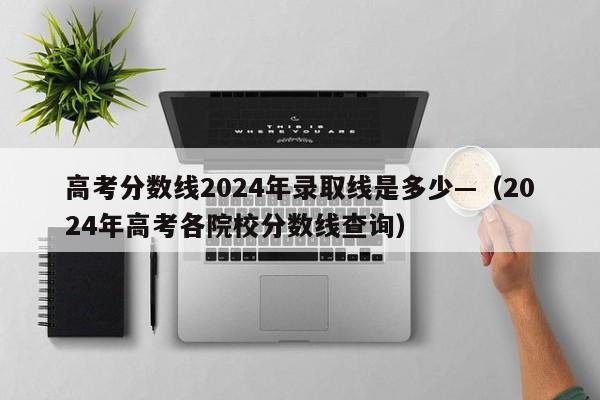 高考分数线2024年录取线是多少—（2024年高考各院校分数线查询）