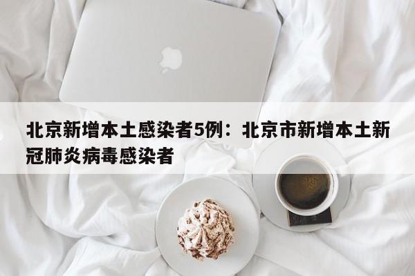 北京新增本土感染者5例：北京市新增本土新冠肺炎病毒感染者