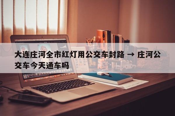大连庄河全市红灯用公交车封路 → 庄河公交车今天通车吗