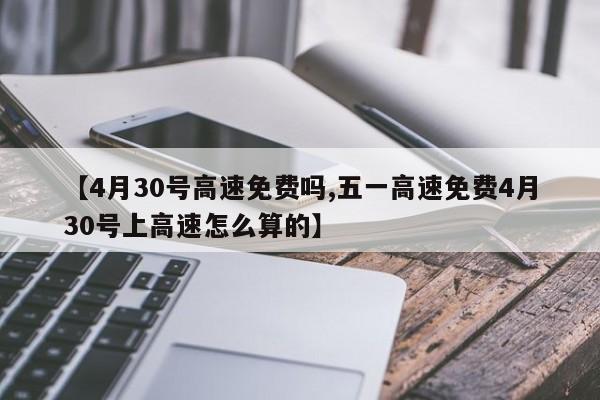 【4月30号高速免费吗,五一高速免费4月30号上高速怎么算的】