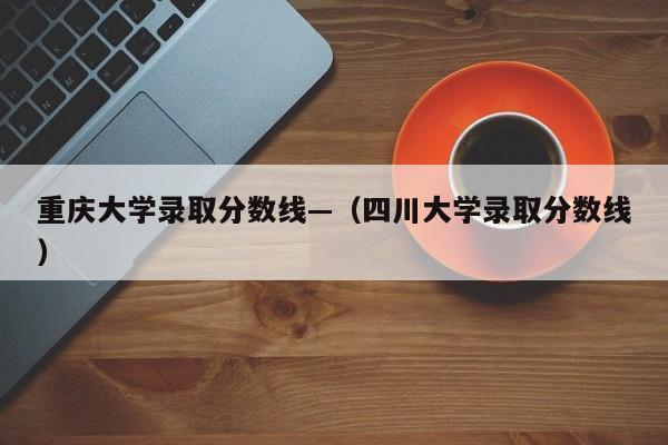 重庆大学录取分数线—（四川大学录取分数线）