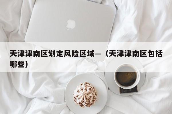 天津津南区划定风险区域—（天津津南区包括哪些）