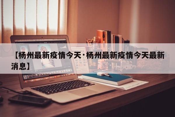 【杨州最新疫情今天·杨州最新疫情今天最新消息】