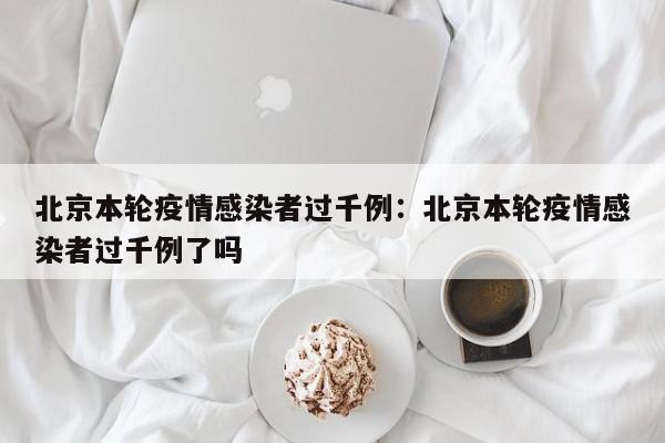 北京本轮疫情感染者过千例：北京本轮疫情感染者过千例了吗
