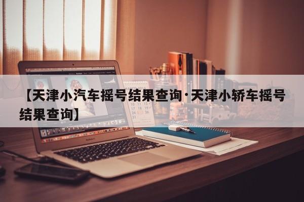 【天津小汽车摇号结果查询·天津小轿车摇号结果查询】