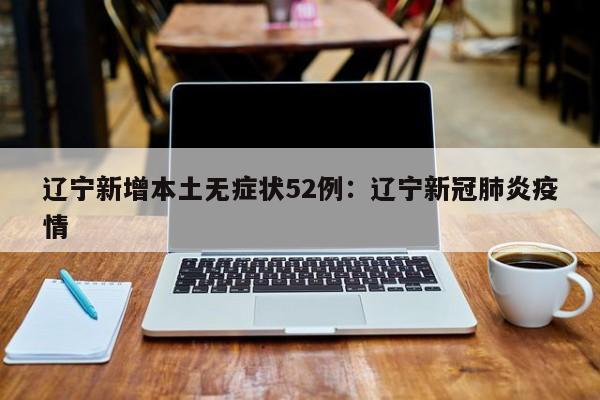 辽宁新增本土无症状52例：辽宁新冠肺炎疫情