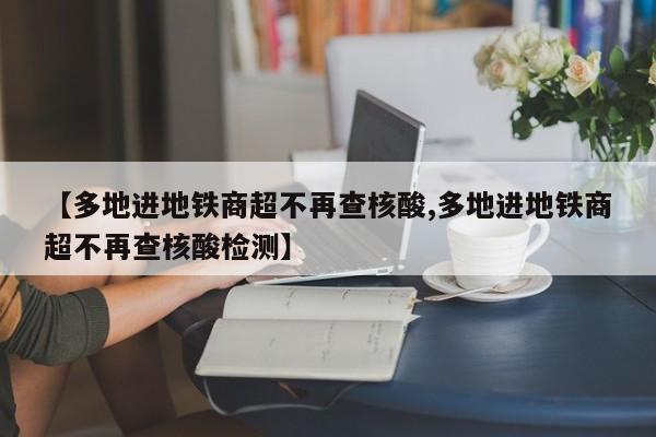 【多地进地铁商超不再查核酸,多地进地铁商超不再查核酸检测】