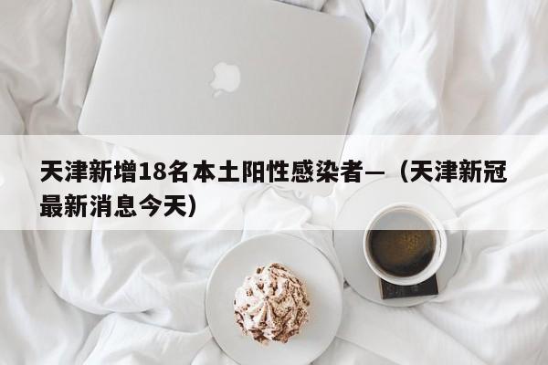 天津新增18名本土阳性感染者—（天津新冠最新消息今天）