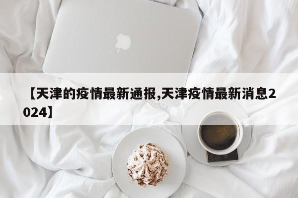 【天津的疫情最新通报,天津疫情最新消息2024】