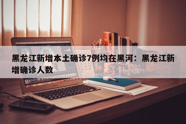 黑龙江新增本土确诊7例均在黑河：黑龙江新增确诊人数