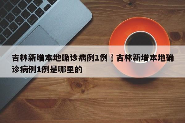吉林新增本地确诊病例1例›吉林新增本地确诊病例1例是哪里的