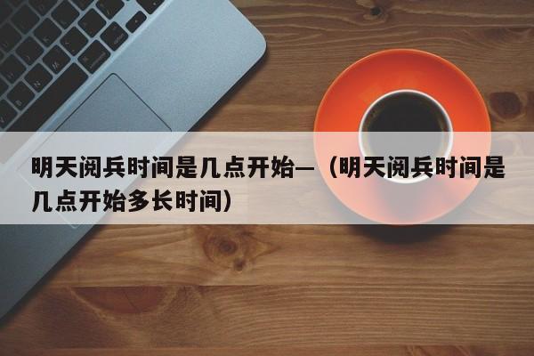 明天阅兵时间是几点开始—（明天阅兵时间是几点开始多长时间）